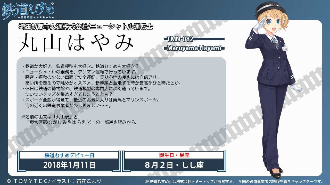 丸山はやみ 埼玉新都市交通株式会社／ニューシャトル運転士 ・鉄道が大好き。 鉄道模型も大好き。鉄道むすめも大好き?・休日は鉄道の博物館や、鉄道模型の専門店によく通っています。・スポーツ全般が得意で、最近のお気に入りは乗馬とマリンスポーツ。海の近くの鉄道事業者が少し羨ましい……。※ニューシャトルの運転士。※名前の由来は 「丸山駅｣ と、「東宮原駅(ひがし みやは らえき)」の一部逆さ読みから。©2005TOMYTEC/イラスト:みぶなつき ※『鉄道むすめ』はトミーテックが展開する、全国の鉄道事業者の制服を着たキャラクターです。